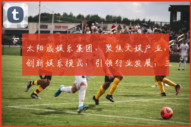 太阳成娱乐集团，聚焦文娱产业，创新娱乐模式，引领行业发展，三大亮点瞩目