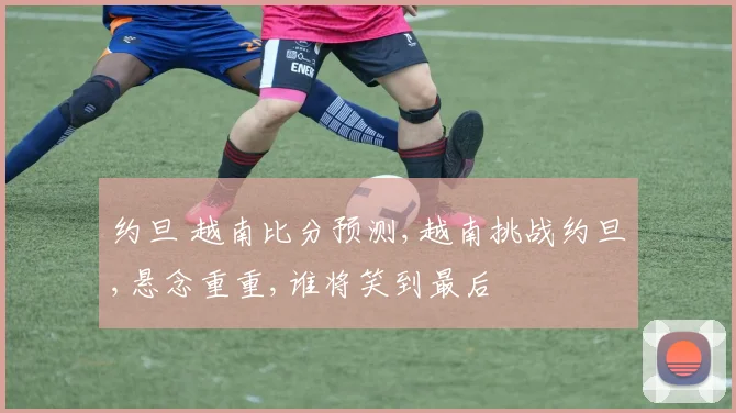 约旦 越南比分预测,越南挑战约旦,悬念重重,谁将笑到最后