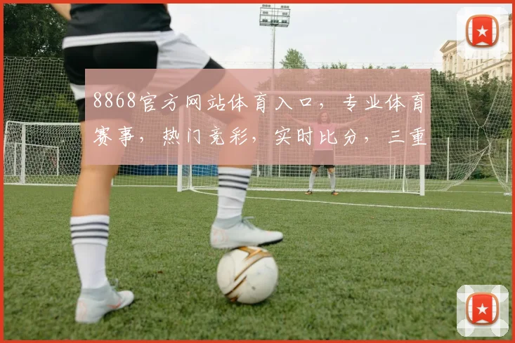 8868官方网站体育入口，专业体育赛事，热门竞彩，实时比分，三重惊喜，不容错过