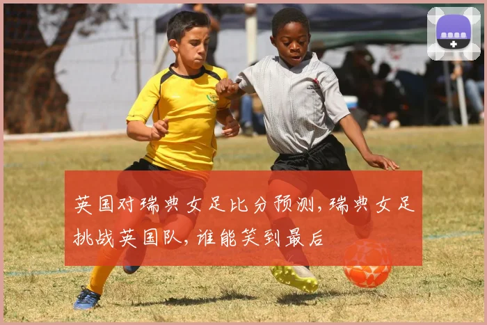 英国对瑞典女足比分预测,瑞典女足挑战英国队,谁能笑到最后