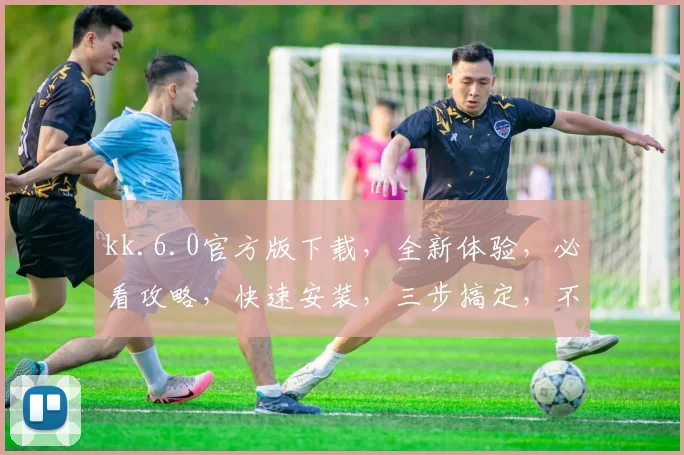 kk.6.0官方版下载，全新体验，必看攻略，快速安装，三步搞定，不容错过