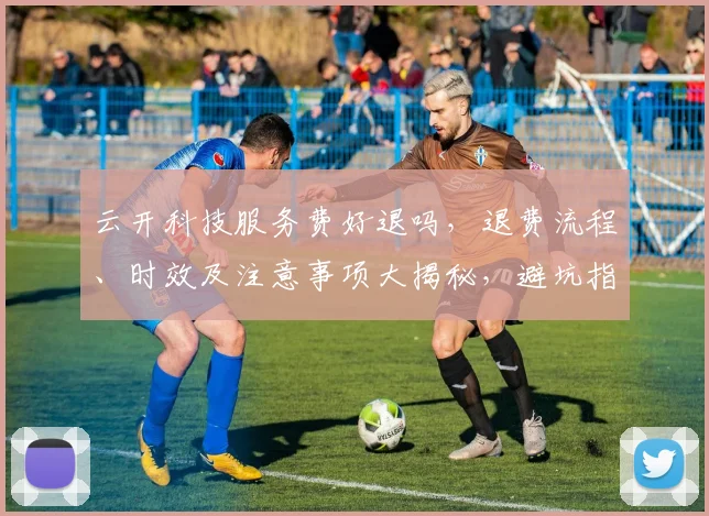 云开科技服务费好退吗，退费流程、时效及注意事项大揭秘，避坑指南