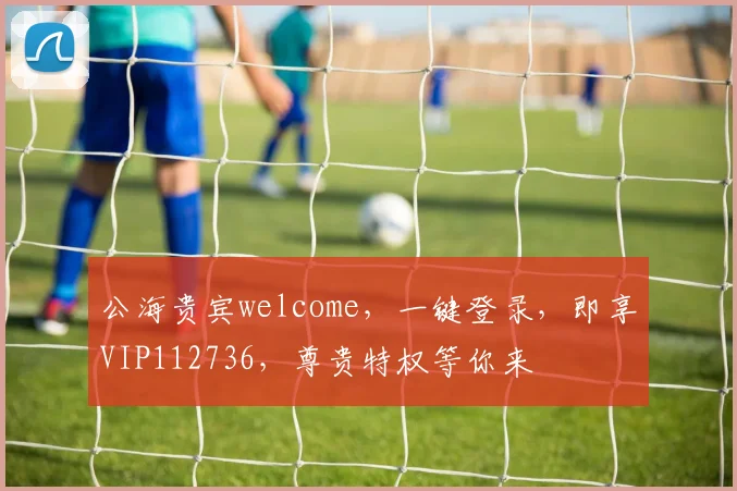 公海贵宾welcome，一键登录，即享VIP112736，尊贵特权等你来