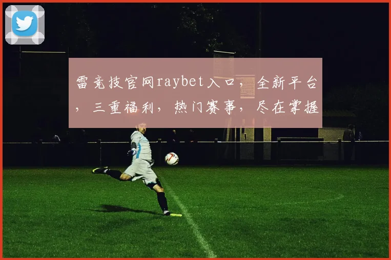 雷竞技官网raybet入口，全新平台，三重福利，热门赛事，尽在掌握，不容错过