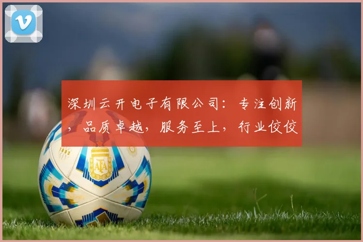 深圳云开电子有限公司：专注创新，品质卓越，服务至上，行业佼佼者，值得信赖